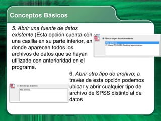Conceptos Básicos

5. Abrir una fuente de datos
existente (Esta opción cuenta con
una casilla en su parte inferior, en
donde aparecen todos los
archivos de datos que se hayan
utilizado con anterioridad en el
programa.
                          6. Abrir otro tipo de archivo; a
                          través de esta opción podemos
                          ubicar y abrir cualquier tipo de
                          archivo de SPSS distinto al de
                          datos
 