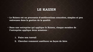 LE KAIZEN 
• Le Kaizen est un processus d'améliorations concrètes, simples et peu 
onéreuses dans la gestion de la qualité. 
• Dans une entreprise qui applique le Kaizen, chaque membre de 
l’entreprise applique deux missions : 
1. Faire son travail 
2. Chercher comment améliorer sa façon de faire 
 