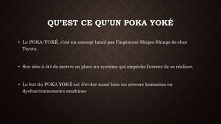 QU’EST CE QU’UN POKA YOKÉ 
• Le POKA-YOKÉ, c’est un concept lancé par l’ingénieur Shigeo Shingo de chez 
Toyota. 
• Son idée à été de mettre en place un système qui empêche l’erreur de se réaliser. 
• Le but du POKA YOKÉ est d’éviter aussi bien les erreurs humaines ou 
dysfonctionnements machines 
 