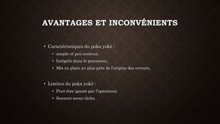 AVANTAGES ET INCONVÉNIENTS 
• Caractéristiques du poka yoké : 
• simple et peu couteux, 
• Intégrés dans le processus, 
• Mis en place au plus prés de l’origine des erreurs. 
• Limites du poka yoké : 
• Peut être ignoré par l’opérateur, 
• Souvent mono tâche. 
 