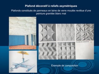 Plafond décoratif à reliefs asymétriques
Plafonds constitués de panneaux en laine de verre moulée revêtue d’une
peinture granitée blanc mat
Exemple de composition
 