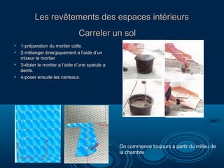 Les revêtements des espaces intérieursLes revêtements des espaces intérieurs
Carreler un solCarreler un sol
 1-préparation du mortier colle.1-préparation du mortier colle.
 2-mélanger énergiquement a l’aide d’un2-mélanger énergiquement a l’aide d’un
mixeur le mortiermixeur le mortier
 3-étaler le mortier a l’aide d’une spatule a3-étaler le mortier a l’aide d’une spatule a
dents.dents.
 4-poser ensuite les carreaux.4-poser ensuite les carreaux.
On commence toujours a partir du milieu de
la chambre
 
