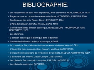 BIBLIOGRAPHIE:BIBLIOGRAPHIE:
- Les revêtements de sols, murs et plafonds, Anne et Pierre le Jeune, DARGAUD, 1974.
- Règles de mise en œuvre des revêtements de sol, AIT MERBEH, C.N.E.R.B, 2000.
- Revêtements des sols, Rene – Bayon, EYROLLES? 1974.
- L’ABC de l’isolation, Christian Pessey, ENAC, 1998.
- Confort de l’habitat: isolation acoustique, R DELEBEQUE - I ROMAGNOLI, Paris,
DELEGRAVE, 1975.
- Les planchers.
- L’isolation acoustique et thermique dans le bâtiment
- Confort des bâtiments: isolation acoustique, AFNOR.
- La couverture: étanchéité des toitures terrasses, Alphonse Meuchel, OPU.
- L’étanchéité dans la construction, Edourd – VARLAN, ANTHROPOS.
- Construction des supports de revêtement d’étanchéité, M DECIA, ANTHROPOS-IDEP.
- L’étanchéité des toitures, Claude Joseph, CASTERMAN.
- Les plafonds, Documentation française, PARIS DU MONITEUR.
- Les plafonds suspondus, BATIRAMA.
 