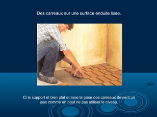 Des carreaux sur une surface enduite lisse.
Ci le support et bien plat et lisse la pose des carreaux devient un
jeux comme en peut ne pas utiliser le niveau.
 