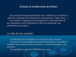 Enduits et revêtements de finition:
Les produits d’imperméabilisation sont réalisés sur chantiers a
partir de mélanges de constituants primaires(eau, sable, liant…) .
Ces enduits s’appliquant par projection ou manuellement et
leur épaisseurs sont supérieures a 8mm et nécessite une
préparation du support.
Le rôle de ces produits:
- Ils rattrapent les inégalités de surface du gros œuvres.
- Ils assurent ,éventuellement l’aspect décoratif ou permettent
d’obtenir une surface prête a recevoir un enduit décoratif ou une
peinture .
- Ils protégent contre les infiltration des eaux
 