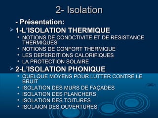 2- Isolation2- Isolation
-- Présentation:Présentation:
 1-L’ISOLATION THERMIQUE1-L’ISOLATION THERMIQUE

NOTIONS DE CONDCTIVITE ET DE RESISTANCENOTIONS DE CONDCTIVITE ET DE RESISTANCE
THERMIQUESTHERMIQUES

NOTIONS DE CONFORT THERMIQUENOTIONS DE CONFORT THERMIQUE

LES DEPERDITIONS CALORIFIQUESLES DEPERDITIONS CALORIFIQUES

LA PROTECTION SOLAIRELA PROTECTION SOLAIRE
 2-L’ISOLATION PHONIQUE2-L’ISOLATION PHONIQUE

QUELQUE MOYENS POUR LUTTER CONTRE LEQUELQUE MOYENS POUR LUTTER CONTRE LE
BRUITBRUIT

ISOLATION DES MURS DE FAISOLATION DES MURS DE FAÇÇADESADES

ISOLATION DES PLANCHERSISOLATION DES PLANCHERS

ISOLATION DES TOITURESISOLATION DES TOITURES

ISOLAION DES OUVERTURESISOLAION DES OUVERTURES
 
