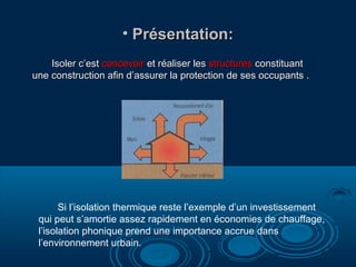 • Présentation:Présentation:
Isoler c’estIsoler c’est concevoirconcevoir et réaliser leset réaliser les structuresstructures constituantconstituant
une construction afin d’assurer la protection de ses occupants .une construction afin d’assurer la protection de ses occupants .
Si l’isolation thermique reste l’exemple d’un investissement
qui peut s’amortie assez rapidement en économies de chauffage,
l’isolation phonique prend une importance accrue dans
l’environnement urbain.
 