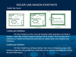ISOLER UNE MAISON EXISTANTE
1-Isoler par l’extérieur:
On fixe l’isolant sur les murs de façades,cette opération est facile a
réaliser ,mais elle modifie l’aspect extérieur de la maison. Si la construction
présente un intérêt architectural particulier,on optera pour une isolation par
l’intérieur.
2-Isoler par l’intérieur:
On fixe l’isolant sur la face intérieur des murs de façades,mais cette
solution engendre des problèmes (réduction de la surface habitable et création
de pont thermique)
Isoler les murs
 