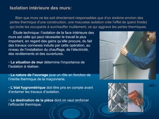 Isolation intérieure des murs:Isolation intérieure des murs:
Bien que murs ne les soit directement responsables que d’un sixième environ desBien que murs ne les soit directement responsables que d’un sixième environ des
pertes thermique d’une construction, une mauvaise isolation crée l’effet de (paroi froide)pertes thermique d’une construction, une mauvaise isolation crée l’effet de (paroi froide)
qui incite les occupants à surchauffer inutilement, ce qui aggrave les pertes thermiques.qui incite les occupants à surchauffer inutilement, ce qui aggrave les pertes thermiques.
Étude technique: l’isolation de la face intérieure des
murs est celle qui peut nécessiter le travail le plus
important, en regard des gains qu’elle procure, du fait
des travaux connexes induits par cette opération, au
niveau de l’installation du chauffage, de l’électricité,
des revêtements et des ouvertures.
- La situation de mur détermine l’importance de
l’isolation à réaliser.
- La nature de l’ouvrage joue un rôle en fonction de
l’inertie thermique de la maçonnerie.
- L’état hygrométrique doit être pris en compte avant
d’entamer les travaux d’isolation.
- La destination de la pièce dont on veut renforcer
l’efficacité thermique.
 