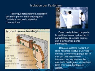 Isolation par l’extérieurIsolation par l’extérieur
Technique fort ancienne, l’isolation
des murs par un matériau plaqué à
l’extérieur marque le style des
constructions.
Dans une isolation composite
le matériau isolant doit recouvrir
parfaitement la surface du mur,
afin d’éliminer les ponts
thermiques.
Dans ce système l’isolant en
laine minérale revêtue d’un voile
en tissu de verre est plaqué sur le
mur par une ossature en
tasseaux, sur lesquels on fixe
ensuite le bardage en laissant une
lame d’air entre bardage et
isolant.
 