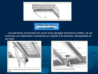 2-Dans les locaux
non chauffés
Les planchers surmontant les caves et les garages transmet la chaleur ,se qui
provoque une déperdition importante,qui s’ajoute à la sensation désagréable du
sol froid.
 