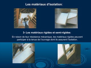 3- Les matériaux rigides et semi-rigides:
En raison de leur résistance mécanique, les matériaux rigides peuvent
participer à la tenue de l’ouvrage dont ils assurent l’isolation.
Les matériaux d’isolation:
 