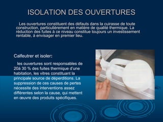 ISOLATION DES OUVERTURESISOLATION DES OUVERTURES
Les ouvertures constituent des défauts dans la cuirasse de touteLes ouvertures constituent des défauts dans la cuirasse de toute
construction, particulièrement en matière de qualité thermique. Laconstruction, particulièrement en matière de qualité thermique. La
réduction des fuites à ce niveau constitue toujours un investissementréduction des fuites à ce niveau constitue toujours un investissement
rentable, à envisager en premier lieu.rentable, à envisager en premier lieu.
Calfeutrer et isoler:
les ouvertures sont responsables de
20à 30 % des fuites thermique d’une
habitation, les vitres constituant la
principale source de déperditions. La
suppression de ces causes de pertes
nécessite des interventions assez
différentes selon la cause, qui mettent
en œuvre des produits spécifiques.
 