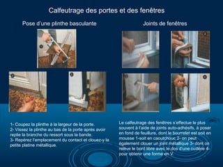 Calfeutrage des portes et des fenêtres
Pose d’une plinthe basculante Joints de fenêtres
1- Coupez la plinthe à la largeur de la porte.
2- Vissez la plinthe au bas de la porte après avoir
replie la branche du ressort sous la bande.
3- Repérez l’emplacement du contact et clouez-y la
petite platine métallique.
Le calfeutrage des fenêtres s’effectue le plus
souvent à l’aide de joints auto-adhésifs, à poser
en fond de feuillure, dont le bourrelet est soit en
mousse 1-soit en caoutchouc 2- on peut
également clouer un joint métallique 3- dont on
relève le bord libre avec le dos d’une cuillère 4-
pour obtenir une forme en V.
 