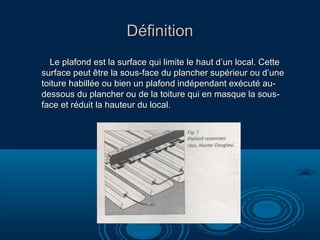 DéfinitionDéfinition
Le plafond est la surface qui limite le haut d’un local. CetteLe plafond est la surface qui limite le haut d’un local. Cette
surface peut être la sous-face du plancher supérieur ou d’unesurface peut être la sous-face du plancher supérieur ou d’une
toiture habillée ou bien un plafond indépendant exécuté au-toiture habillée ou bien un plafond indépendant exécuté au-
dessous du plancher ou de la toiture qui en masque la sous-dessous du plancher ou de la toiture qui en masque la sous-
face et réduit la hauteur du local.face et réduit la hauteur du local.
 
