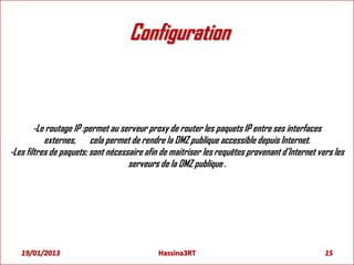 Configuration
-Le routage IP :permet au serveur proxy de router les paquets IP entre ses interfaces
externes, cela permet de rendre la DMZ publique accessible depuis Internet.
-Les filtres de paquets: sont nécessaire afin de maitriser les requêtes provenant d’Internet vers les
serveurs de la DMZ publique .
19/01/2013 15Hassina3RT
 