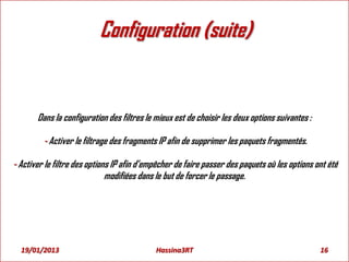 Configuration (suite)
Dans la configuration des filtres le mieux est de choisir les deux options suivantes :
- Activer le filtrage des fragments IP afin de supprimer les paquets fragmentés.
- Activer le filtre des options IP afin d’empêcher de faire passer des paquets où les options ont été
modifiées dans le but de forcer le passage.
19/01/2013 16Hassina3RT
 