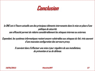 Conclusion
la DMZ est à l’heure actuelle une des principaux éléments intervenants dans la mise en place d’une
politique de sécurité.
son efficacité permet de réduire considérablement les attaques internes ou externes.
Cependant, les systèmes informatiques restent encore vulnérables aux attaques du fait, très souvent
d’une mauvaise configuration des serveurs proxy.
Il convient donc d’effectuer une mise à jour régulière de ses installations,
de prévention et ou de défense.
19/01/2013 17Hassina3RT
 