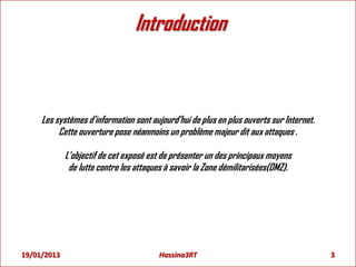 Introduction
Les systèmes d'information sont aujourd'hui de plus en plus ouverts sur Internet.
Cette ouverture pose néanmoins un problème majeur dit aux attaques .
L’objectif de cet exposé est de présenter un des principaux moyens
de lutte contre les attaques à savoir la Zone démilitarisées(DMZ).
3Hassina3RT19/01/2013
 