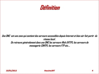 Définition
Une DMZ est une zone qui contient des serveurs accessibles depuis Internet et bien sûr fait partir du
réseau local .
On retrouve généralement dans une DMZ les serveurs Web (HTTP), les serveurs de
messagerie (SMTP), les serveurs FTP etc....
19/01/2013 4Hassina3RT
 