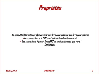 Propriétés
- La zone démilitarisée est plus ouverte sur le réseau externe que le réseau interne.
- Les connexions à la DMZ sont autorisées de n’importe où.
- Les connexions à partir de la DMZ ne sont autorisées que vers
l’extérieur.
19/01/2013 7Hassina3RT
 