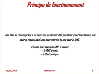 Principe de fonctionnement
Une DMZ se réalise grâce à un pare-feu, ce dernier doit posséder 3 cartes réseaux, une
pour le réseau local, une pour internet et une pour la DMZ.
Il existe deux types de DMZ à savoir:
- la DMZ privée.
- la DMZ publique.
19/01/2013 9Hassina3RT
 