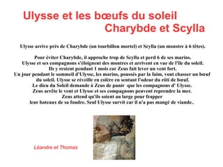 Ulysse et le cyclope Polyphème Ulysse s'échoue sur une île peuplée de cyclopes. L'accueil non hostile les pousse à se cacher dans une grotte, ne sachant pas qu'un cyclope appelé Polyphème y habite. Polyphème mange 4 des compagnons d'Ulysse et s'endort repu. Profitant de son sommeil, Ulysse et le reste de ses compagnons taillent un pieu et le durcissent au feu. Le lendemain quand Polyphème se réveille Ulysse donne du vin au cyclope et celui ci enivré lui demande son nom et Ulysse (rusé) répond Personne. Le cyclope s'endort. Ulysse et ses compagnons enfoncent un pieu dans son œil. Polyphème crie de douleur et à ses cris les autres cyclopes l'entendent et demandent ce qu'il se passe. Polyphème dit : « C'est Personne qui me tue ! » Les cyclopes prennent Polyphème pour un fou et retournent à leurs activités. Polyphème fait sortir ses moutons et Ulysse et ses compagnons se cachent dessous puis s'enfuient. Le cyclope leur jette des pierres en criant. Polyphème demande à son père Poséidon vengeance.  Vincent et Maxime 