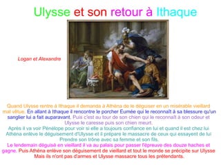 Ulysse  et Circé Ulysse est le fils de Laerte,ou peut-être de Sisyphe, et d'Anticlée, il est aussi le mari de  Pénélope et le père de Télémaque. Circé est une magicienne, elle est la fille d'Hélios (le dieux du soleil) et d'une  Océanide du nom de Perséis. Elle habite l'île d'Aéa dans un palais magnifique. Circé en grec signifie oiseau de proie. Ulysse aborde l'île d'Aéa avec ses compagnons  et 20 d'entre eux sont transformés en cochons.  Ulysse vit avec Circé et lui donne des enfants avant de partir de l'île avec  ses compagnons qui ont retrouvé leur apparence humaine.  Fanny et Cléa 