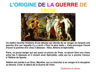 L'ORIGINE  DE  LA  GUERRE  DE  TROIE Ce mythe raconte l'histoire d'une déesse qui décide de se venger en lançant une pomme d'or sur laquelle il y a écrit « Pour la plus belle ». Cela provoque l'envie d'avoir la pomme d'or chez 3 déesses : Héra, Athéna et Aphrodite. Paris, un jeune berger qui est aussi un prince de Troie, va devoir faire son choix entre les 3 déesses et il choisit ainsi Aphrodite, celle qui lui a promis l'amour d 'Hélène de Sparte.  Hélène est mariée à un Grec, Ménélas, qui va chercher à se venger et à récupérer sa femme. C'est  le début de la Guerre de Troie. Guillaume et James 