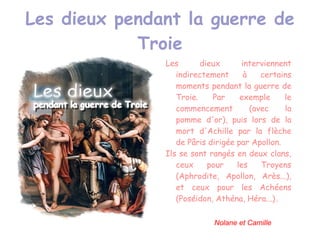 Les dieux pendant la guerre de Troie Les dieux interviennent indirectement à certains moments pendant la guerre de Troie. Par exemple le commencement (avec la pomme d'or), puis lors de la mort d'Achille par la flèche de Pâris dirigée par Apollon. 