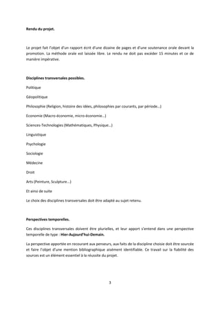 3
Rendu du projet.
Le projet fait l’objet d’un rapport écrit d’une dizaine de pages et d’une soutenance orale devant la
promotion. La méthode orale est laissée libre. Le rendu ne doit pas excéder 15 minutes et ce de
manière impérative.
Disciplines transversales possibles.
Politique
Géopolitique
Philosophie (Religion, histoire des idées, philosophies par courants, par période…)
Economie (Macro-économie, micro-économie…)
Sciences-Technologies (Mathématiques, Physique…)
Linguistique
Psychologie
Sociologie
Médecine
Droit
Arts (Peinture, Sculpture...)
Et ainsi de suite
Le choix des disciplines transversales doit être adapté au sujet retenu.
Perspectives temporelles.
Ces disciplines transversales doivent être plurielles, et leur apport s’entend dans une perspective
temporelle de type : Hier-Aujourd’hui-Demain.
La perspective apportée en recourant aux penseurs, aux faits de la discipline choisie doit être sourcée
et faire l’objet d’une mention bibliographique aisément identifiable. Ce travail sur la fiabilité des
sources est un élément essentiel à la réussite du projet.
 