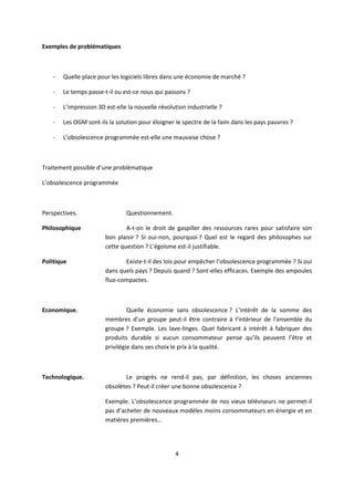 4
Exemples de problématiques
- Quelle place pour les logiciels libres dans une économie de marché ?
- Le temps passe-t-il ou est-ce nous qui passons ?
- L’impression 3D est-elle la nouvelle révolution industrielle ?
- Les OGM sont-ils la solution pour éloigner le spectre de la faim dans les pays pauvres ?
- L’obsolescence programmée est-elle une mauvaise chose ?
Traitement possible d’une problématique
L’obsolescence programmée
Perspectives. Questionnement.
Philosophique A-t-on le droit de gaspiller des ressources rares pour satisfaire son
bon plaisir ? Si oui-non, pourquoi ? Quel est le regard des philosophes sur
cette question ? L’égoïsme est-il justifiable.
Politique Existe-t-il des lois pour empêcher l’obsolescence programmée ? Si oui
dans quels pays ? Depuis quand ? Sont-elles efficaces. Exemple des ampoules
fluo-compactes.
Economique. Quelle économie sans obsolescence ? L’intérêt de la somme des
membres d’un groupe peut-il être contraire à l’intérieur de l’ensemble du
groupe ? Exemple. Les lave-linges. Quel fabricant à intérêt à fabriquer des
produits durable si aucun consommateur pense qu’ils peuvent l’être et
privilégie dans ses choix le prix à la qualité.
Technologique. Le progrès ne rend-il pas, par définition, les choses anciennes
obsolètes ? Peut-il créer une bonne obsolescence ?
Exemple. L’obsolescence programmée de nos vieux téléviseurs ne permet-il
pas d’acheter de nouveaux modèles moins consommateurs en énergie et en
matières premières…
 