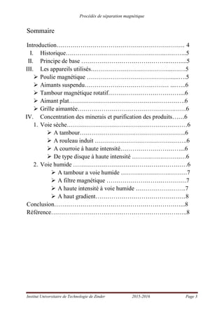 Procédés de séparation magnétique
Institut Universitaire de Technologie de Zinder 2015-2016 Page 3
Sommaire
Introduction………………………………………………………. 4
I. Historique…………………………………………..………..5
II. Principe de base ……………………………………..……....5
III. Les appareils utilisés…………………………………..…….5
Poulie magnétique …………………………………….....….5
Aimants suspendu…………………………………… ....…..6
Tambour magnétique rotatif………………………………...6
Aimant plat………………………………………………….6
Grille aimantée………………………………………………6
IV. Concentration des minerais et purification des produits……6
1. Voie sèche……………………………………………………6
A tambour……………………………………………..6
A rouleau induit ……………………………………….6
A courroie à haute intensité…………………………...6
De type disque à haute intensité ………………………6
2. Voie humide …………………………………………………6
A tambour a voie humide ……………………………7
A filtre magnétique ………………………………….7
A haute intensité à voie humide …………………….7
A haut gradient………………………………………8
Conclusion………………………………………………………...8
Référence…………………………………………………………..8
 