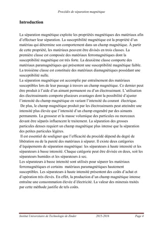 Procédés de séparation magnétique
Institut Universitaire de Technologie de Zinder 2015-2016 Page 4
Introduction
La séparation magnétique exploite les propriétés magnétiques des matériaux afin
d’effectuer leur séparation. La susceptibilité magnétique est la propriété d’un
matériau qui détermine son comportement dans un champ magnétique. À partir
de cette propriété, les matériaux peuvent être divisés en trois classes. La
première classe est composée des matériaux ferromagnétiques dont la
susceptibilité magnétique est très forte. La deuxième classe comporte des
matériaux paramagnétiques qui présentent une susceptibilité magnétique faible.
La troisième classe est constituée des matériaux diamagnétiques possédant une
susceptibilité nulle.
La séparation magnétique est accomplie par entraînement des matériaux
susceptibles lors de leur passage à travers un champ magnétique. Ce dernier peut
être produit à l’aide d’un aimant permanent ou d’un électroaimant. L’utilisation
des électroaimants comporte plusieurs avantages dont la possibilité d’ajuster
l’intensité du champ magnétique en variant l’intensité du courant électrique.
De plus, le champ magnétique produit par les électroaimants peut atteindre une
intensité plus élevée que l’intensité d’un champ engendré par des aimants
permanents. La grosseur et la masse volumique des particules ou morceaux
devant être séparés influencent le traitement. La séparation des grosses
particules denses requiert un champ magnétique plus intense que la séparation
des petites particules légères.
Il est essentiel de souligner que l’efficacité du procédé dépend du degré de
libération ou de la pureté des matériaux à séparer. Il existe deux catégories
d’équipements de séparation magnétique: les séparateurs à haute intensité et les
séparateurs à basse intensité. Chaque catégorie peut être divisée en deux, soit les
séparateurs humides et les séparateurs à sec.
Les séparateurs à basse intensité sont utilisés pour séparer les matériaux
ferromagnétiques et certains matériaux paramagnétiques hautement
susceptibles. Les séparateurs à haute intensité présentent des coûts d’achat et
d’opération très élevés. En effet, la production d’un champ magnétique intense
entraîne une consommation élevée d’électricité. La valeur des minerais traités
par cette méthode justifie de tels coûts.
 