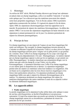 Procédés de séparation magnétique
Institut Universitaire de Technologie de Zinder 2015-2016 Page 5
I. Historique
Au milieu du XIXe
siècle, Michael Faraday découvre que lorsqu’une substance
est placée dans un champ magnétique, celle-ci en modifie l’intensité. C’est dans
cette optique que l’on a découvert que des matériaux pouvaient être séparés
selon leurs propriétés magnétiques. Vers la fin des années 1860, la première
application commerciale fut réalisée. Il s’agissait de séparer le fer du laiton.
Après 1880, les séparateurs électromagnétiques font leur apparition sur le
marché. Ils permettent de séparer des matériaux ferromagnétiques. Au début des
années 1900, C’est au tour des séparateurs magnétiques de haute intensité et aux
séparateurs à aimant permanent de voir le jour. Ces derniers permettent de
séparer les éléments paramagnétiques.
II. Principe de base
Un champ magnétique est une région de l’espace où une force magnétique fait
sentir son influence. Par exemple, le champ magnétique terrestre permet de
s’orienter en affectant l’aiguille de la boussole. Celle-ci va alors suivre les lignes
du champ magnétique terrestre pour s’aligner vers le pôle positif, ce qui permet
de s’orienter. Sous l’effet d’un champ magnétique B, les corps vont réagir de
différentes façons dépendamment s’ils sont : Diamagnétiques : la matière répond
par un champ magnétique opposé à celui qui lui est appliqué, ce qui annule son
effet. Paramagnétiques : la matière répond par une aimantation dirigée vers le
même sens que celui du champ B, ce qui l’attire vers les pôles.
Ferromagnétiques : s’aimantent fortement sous l’effet d’un champ magnétique
et ceci même après la disparition de ce dernier. La séparation magnétique
permet alors de séparer ces matériaux selon leur tendance à se magnétiser. Elle
est basée sur la compétition entre les trois forces tractives magnétiques et les
forces inter particulaires attractives. Un séparateur produisant un champ
magnétique faible sera apte à séparer les éléments ferromagnétiques de la
matrice. Un séparateur produisant un champ magnétique fort sépare les
matériaux diamagnétiques des autres matériaux à cause de sa capacité à attirer
les éléments faiblement magnétiques.
III. Les appareils utilisés
Poulie magnétique
La poulie magnétique est le séparateur le plus utilisé dans cette optique à cause
de son bas coût d'acquisition, sa facilité d'installation et son processus
automatisé. Il s'agit d'un aimant dans une poulie qui entraîne la formation d'un
champ magnétique autour de sa circonférence, permettant de retenir les
particules de fer qui circulent.
 