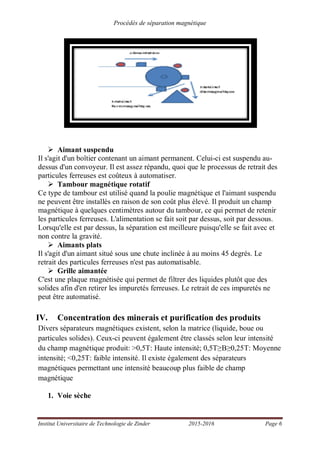 Procédés de séparation magnétique
Institut Universitaire de Technologie de Zinder 2015-2016 Page 6
Aimant suspendu
Il s'agit d'un boîtier contenant un aimant permanent. Celui-ci est suspendu au-
dessus d'un convoyeur. Il est assez répandu, quoi que le processus de retrait des
particules ferreuses est coûteux à automatiser.
Tambour magnétique rotatif
Ce type de tambour est utilisé quand la poulie magnétique et l'aimant suspendu
ne peuvent être installés en raison de son coût plus élevé. Il produit un champ
magnétique à quelques centimètres autour du tambour, ce qui permet de retenir
les particules ferreuses. L'alimentation se fait soit par dessus, soit par dessous.
Lorsqu'elle est par dessus, la séparation est meilleure puisqu'elle se fait avec et
non contre la gravité.
Aimants plats
Il s'agit d'un aimant situé sous une chute inclinée à au moins 45 degrés. Le
retrait des particules ferreuses n'est pas automatisable.
Grille aimantée
C'est une plaque magnétisée qui permet de filtrer des liquides plutôt que des
solides afin d'en retirer les impuretés ferreuses. Le retrait de ces impuretés ne
peut être automatisé.
IV. Concentration des minerais et purification des produits
Divers séparateurs magnétiques existent, selon la matrice (liquide, boue ou
particules solides). Ceux-ci peuvent également être classés selon leur intensité
du champ magnétique produit: >0,5T: Haute intensité; 0,5T 0,25T: Moyenne
intensité; <0,25T: faible intensité. Il existe également des séparateurs
magnétiques permettant une intensité beaucoup plus faible de champ
magnétique
1. Voie sèche
 