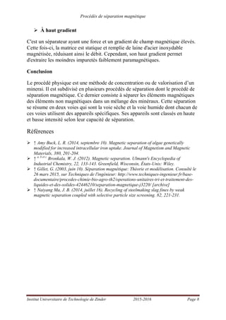 Procédés de séparation magnétique
Institut Universitaire de Technologie de Zinder 2015-2016 Page 8
À haut gradient
C'est un séparateur ayant une force et un gradient de champ magnétique élevés.
Cette fois-ci, la matrice est statique et remplie de laine d'acier inoxydable
magnétisée, réduisant ainsi le débit. Cependant, son haut gradient permet
d'extraire les moindres impuretés faiblement paramagnétiques.
Conclusion
Le procédé physique est une méthode de concentration ou de valorisation d’un
minerai. Il est subdivisé en plusieurs procédés de séparation dont le procédé de
séparation magnétique. Ce dernier consiste à séparer les éléments magnétiques
des éléments non magnétiques dans un mélange des minéraux. Cette séparation
se résume en deux voies qui sont la voie sèche et la voie humide dont chacun de
ces voies utilisent des appareils spécifiques. Ses appareils sont classés en haute
et basse intensité selon leur capacité de séparation.
Références
Amy Buck, L. R. (2014, septembre 10). Magnetic separation of algae genetically
modified for increased intracellular iron uptake. Journal of Magnetism and Magnetic
Materials, 380, 201-204.
a, b et c
Bronkala, W. J. (2012). Magnetic separation. Ulmann's Encyclopedia of
Industrial Chemistry, 22, 133-143. Greenfield, Wisconsin, États-Unis: Wiley.
Gillet, G. (2003, juin 10). Séparation magnétique: Théorie et modélisation. Consulté le
26 mars 2015, sur Techniques de l'ingénieur: http://www.techniques-ingenieur.fr/base-
documentaire/procedes-chimie-bio-agro-th2/operations-unitaires-tri-et-traitement-des-
liquides-et-des-solides-42446210/separation-magnetique-j3220/ [archive]
Naiyang Ma, J. B. (2014, juillet 16). Recycling of steelmaking slag fines by weak
magnetic separation coupled with selective particle size screening. 82, 221-231.
 