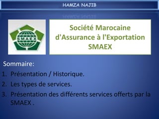 Société Marocaine
d'Assurance à l'Exportation
SMAEX
Sommaire:
1. Présentation / Historique.
2. Les types de services.
3. Présentation des différents services offerts par la
SMAEX .
HAMZA NAJIB
 