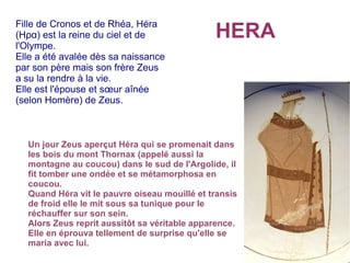 HERA
Fille de Cronos et de Rhéa, Héra
(Ηρα) est la reine du ciel et de
l'Olympe.
Elle a été avalée dès sa naissance
par son père mais son frère Zeus
a su la rendre à la vie.
Elle est l'épouse et sœur aînée
(selon Homère) de Zeus.
Un jour Zeus aperçut Héra qui se promenait dans
les bois du mont Thornax (appelé aussi la
montagne au coucou) dans le sud de l'Argolide, il
fit tomber une ondée et se métamorphosa en
coucou.
Quand Héra vit le pauvre oiseau mouillé et transis
de froid elle le mit sous sa tunique pour le
réchauffer sur son sein.
Alors Zeus reprit aussitôt sa véritable apparence.
Elle en éprouva tellement de surprise qu'elle se
maria avec lui.
 