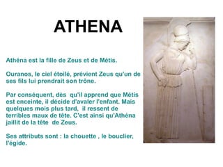 ATHENA
Athéna est la fille de Zeus et de Métis.
Ouranos, le ciel étoilé, prévient Zeus qu'un de
ses fils lui prendrait son trône.
Par conséquent, dès qu'il apprend que Métis
est enceinte, il décide d'avaler l'enfant. Mais
quelques mois plus tard, il ressent de
terribles maux de tête. C'est ainsi qu'Athéna
jaillit de la tête de Zeus.
Ses attributs sont : la chouette , le bouclier,
l'égide.
 