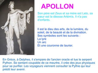 APOLLON
Son père est Zeus et sa mère est Leto, sa
sœur est la déesse Artémis. Il n'a pas
d'enfants.
Il est le dieu des arts, de la lumière, du
soleil, de la beauté et de la divination.
Ses symboles sont les suivants :
La lyre
Un arc
Et une couronne de laurier.
En Grèce, à Delphes, il s'empare de l'ancien oracle et tue le serpent
Python. Se sentant coupable de ce meurtre, il crée des jeux physiques
pour se purifier. Les voyageurs viennent consulter la Pythie qui leur
prédit leur avenir.
 