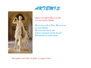 ARTEMIS
Artémis est la fille de Zeus et de Léto,
et la sœur jumelle d'Apollon
Elle est née sur l'île de Delos. Elle est née un
peu avant Appollon.
Elle aime courir dans les bois.
C'est une sauvageonne des bois très fière.
Elle appartient au monde sauvage.
Ses symboles sont la biche, les flèches, le carquois et l'arc.
 