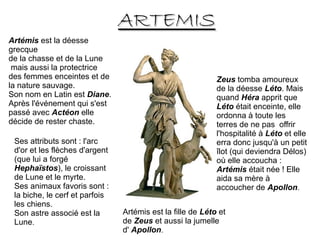 ARTEMISARTEMIS
Artémis est la déesse
grecque
de la chasse et de la Lune
mais aussi la protectrice
des femmes enceintes et de
la nature sauvage.
Son nom en Latin est Diane.
Après l'événement qui s'est
passé avec Actéon elle
décide de rester chaste.
Ses attributs sont : l'arc
d'or et les flèches d'argent
(que lui a forgé
Hephaïstos), le croissant
de Lune et le myrte.
Ses animaux favoris sont :
la biche, le cerf et parfois
les chiens.
Son astre associé est la
Lune.
Artémis est la fille de Léto et
de Zeus et aussi la jumelle
d' Apollon.
Zeus tomba amoureux
de la déesse Léto. Mais
quand Héra apprit que
Léto était enceinte, elle
ordonna à toute les
terres de ne pas offrir
l'hospitalité à Léto et elle
erra donc jusqu'à un petit
îlot (qui deviendra Délos)
où elle accoucha :
Artémis était née ! Elle
aida sa mère à
accoucher de Apollon.
 