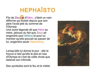 HEPHAÏSTO
SFils de Zeus et d'Héra , c'était un nain
difforme qui boitait depuis que son
père l'avait jeté du sommet de
l'Olympe.
Une autre légende dit que Héra sa
mère, jalouse du fait que Zeus ait
engendré seul Athéna et pour lui
montrer qu'elle pouvait se passer de
lui, engendra seule Héphaïstos.
Lorsqu'elle lui donna le jour , elle le
trouva si laid qu'elle le jeta en bas
d'Olympe et c'est de cette chute que
daterait son infirmité.
Ses symboles sont le feu et le métal.
 