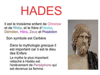 HADES
Il est le troisième enfant de Chronos
et de Rhéa, et le frère d'Hestia,
Déméter, Héra, Zeus et Poséidon
Son symbole est Cerbère
Dans la mythologie grecque il
est important car il est le dieu
des Enfers
Le mythe le plus important
rattaché à Hadès est
l'enlèvement de Perséphone qui
est devenue sa femme.
 
