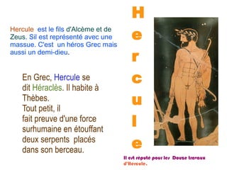 HH
ee
rr
cc
uu
ll
ee
Hercule est le fils d'Alcème et de
Zeus. Sil est représenté avec une
massue. C'est un héros Grec mais
aussi un demi-dieu.
En Grec, Hercule se
dit Héraclès. Il habite à
Thèbes.
Tout petit, il
fait preuve d'une force
surhumaine en étouffant
deux serpents placés
dans son berceau.
Il est réputé pour les Douze travaux
d'Hercule.
 