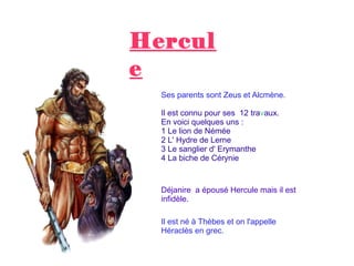 Hercul
e
Ses parents sont Zeus et Alcmène.
Il est connu pour ses 12 travaux.
En voici quelques uns :
1 Le lion de Némée
2 L' Hydre de Lerne
3 Le sanglier d' Erymanthe
4 La biche de Cérynie
Déjanire a épousé Hercule mais il est
infidèle.
Il est né à Thèbes et on l'appelle
Héraclès en grec.
 