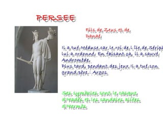 PERSEEPERSEE
Fils de Zeus et de
Danaé
Fils de Zeus et de
Danaé
Il a tué Méduse car le roi de l île de Sérip
lui a ordonné. En faisant ça, il a sauvé
Andromède.
Plus tard, pendant des jeux Il a tué son
grand père : Argos
Il a tué Méduse car le roi de l île de Sériph
lui a ordonné. En faisant ça, il a sauvé
Andromède.
Plus tard, pendant des jeux Il a tué son
grand père : Argos
Ses symboles sont le casque
d'Hadès et les sandales allées
d'Hermès
Ses symboles sont le casque
d'Hadès et les sandales allées
d'Hermès
 