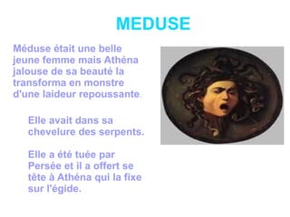 MEDUSE
Méduse était une belle
jeune femme mais Athéna
jalouse de sa beauté la
transforma en monstre
d'une laideur repoussante.
Elle avait dans sa
chevelure des serpents.
Elle a été tuée par
Persée et il a offert se
tête à Athéna qui la fixe
sur l'égide.
 