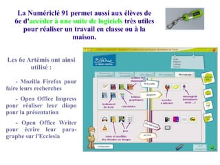 La Numériclé 91 permet aussi aux élèves de
6e d'accéder à une suite de logiciels très utiles
pour réaliser un travail en classe ou à la
maison.
Les 6e Artémis ont ainsi
utilisé :
- Mozilla Firefox pour
faire leurs recherches
- Open Office Impress
pour réaliser leur diapo
pour la présentation
- Open Office Writer
pour écrire leur para-
graphe sur l'Ecclesia
 